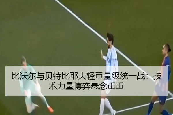 比沃尔与贝特比耶夫轻重量级统一战：技术力量博弈悬念重重