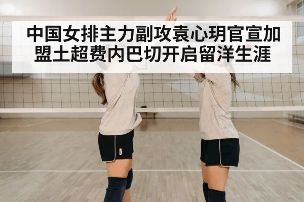 中国女排主力副攻袁心玥官宣加盟土超费内巴切开启留洋生涯